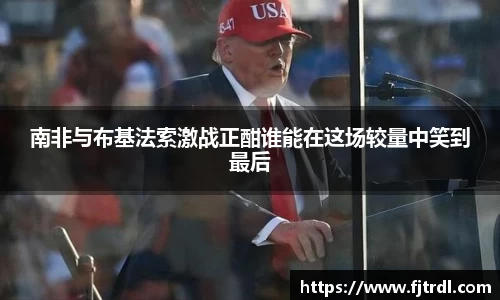 南非与布基法索激战正酣谁能在这场较量中笑到最后