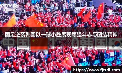 国足逆袭韩国以一球小胜展现顽强斗志与团结精神