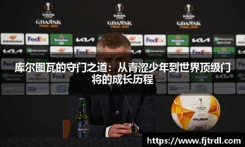 库尔图瓦的守门之道:从青涩少年到世界顶级门将的成长历程