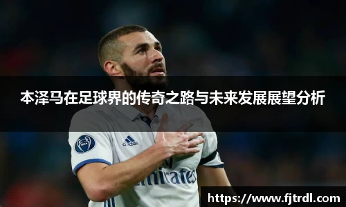 本泽马在足球界的传奇之路与未来发展展望分析